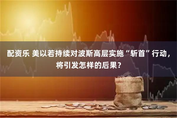 配资乐 美以若持续对波斯高层实施“斩首”行动，将引发怎样的后果？