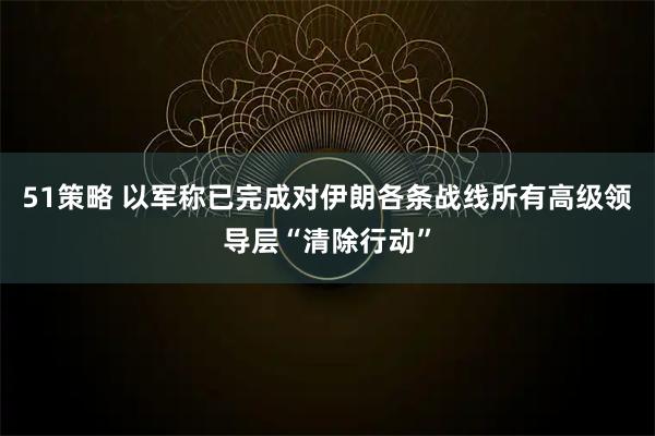 51策略 以军称已完成对伊朗各条战线所有高级领导层“清除行动”