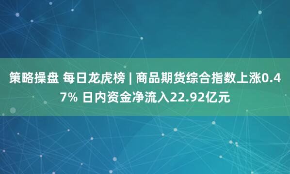策略操盘 每日龙虎榜 | 商品期货综合指数上涨0.47% 日内资金净流入22.92亿元