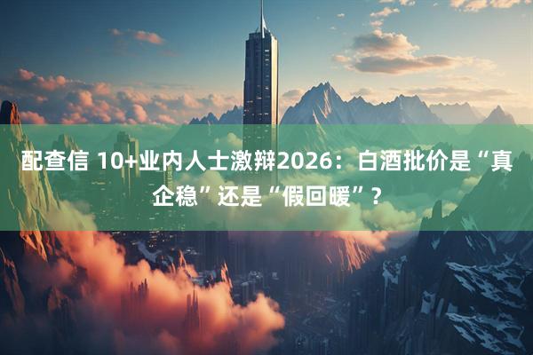 配查信 10+业内人士激辩2026：白酒批价是“真企稳”还是“假回暖”？