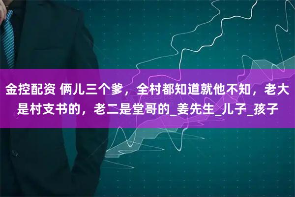 金控配资 俩儿三个爹，全村都知道就他不知，老大是村支书的，老二是堂哥的_姜先生_儿子_孩子