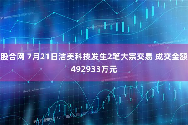 股合网 7月21日洁美科技发生2笔大宗交易 成交金额492933万元