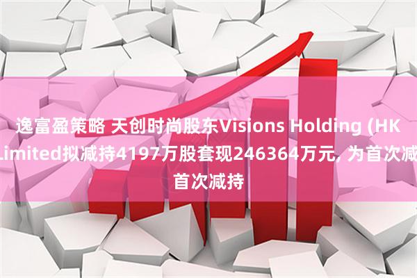 逸富盈策略 天创时尚股东Visions Holding (HK) Limited拟减持4197万股套现246364万元, 为首次减持