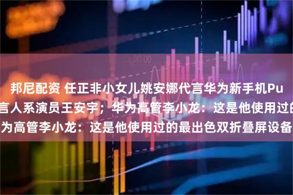 邦尼配资 任正非小女儿姚安娜代言华为新手机Pura X Max，另一位代言人系演员王安宇；华为高管李小龙：这是他使用过的最出色双折叠屏设备