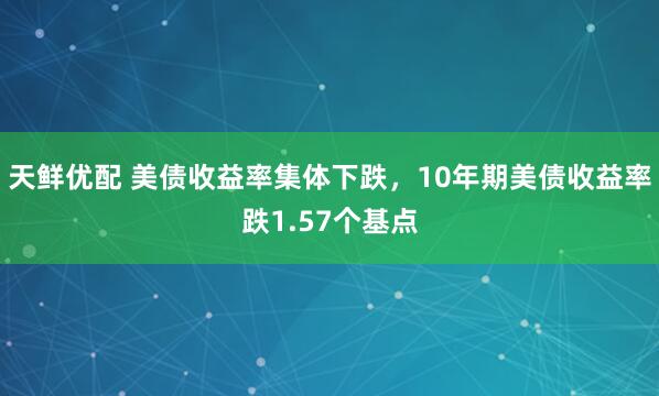 天鲜优配 美债收益率集体下跌，10年期美债收益率跌1.57个基点