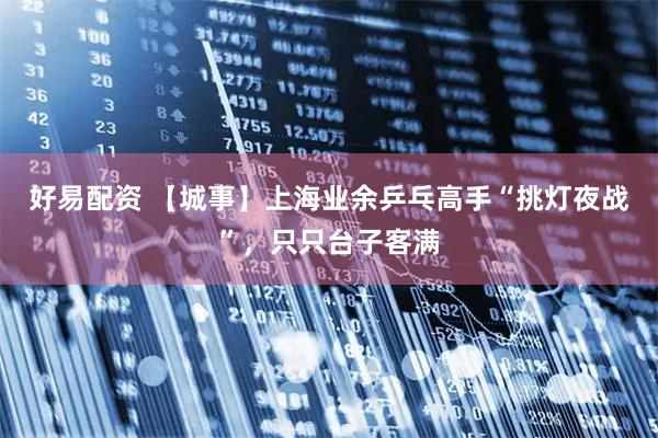 好易配资 【城事】上海业余乒乓高手“挑灯夜战”，只只台子客满