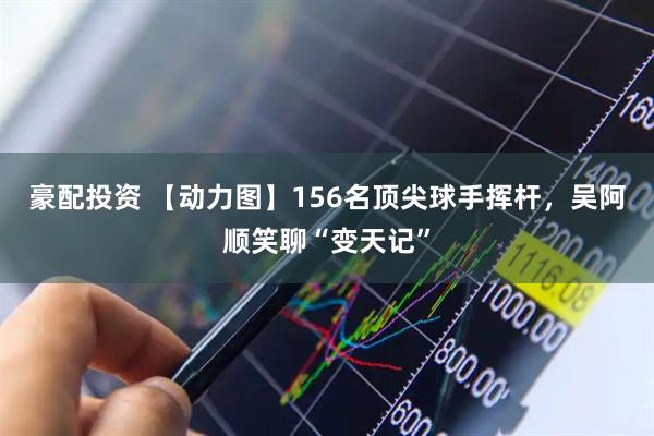 豪配投资 【动力图】156名顶尖球手挥杆，吴阿顺笑聊“变天记”