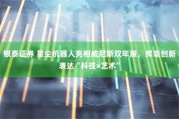 银泰证券 星尘机器人亮相威尼斯双年展,挥毫创新表达“科技×艺术”