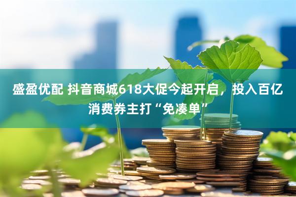 盛盈优配 抖音商城618大促今起开启，投入百亿消费券主打“免凑单”
