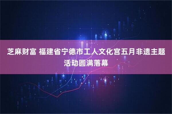 芝麻财富 福建省宁德市工人文化宫五月非遗主题活动圆满落幕