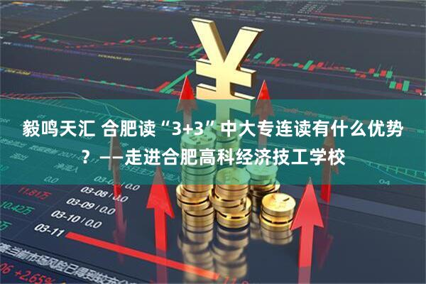 毅鸣天汇 合肥读“3+3”中大专连读有什么优势?——走进合肥高科经济技工学校