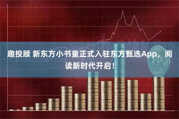 趣投顾 新东方小书童正式入驻东方甄选App，阅读新时代开启！