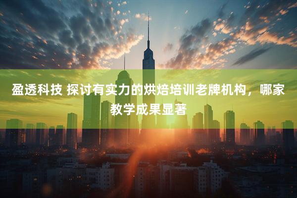 盈透科技 探讨有实力的烘焙培训老牌机构，哪家教学成果显著