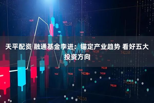 天平配资 融通基金李进：锚定产业趋势 看好五大投资方向