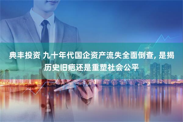 典丰投资 九十年代国企资产流失全面倒查, 是揭历史旧疤还是重塑社会公平