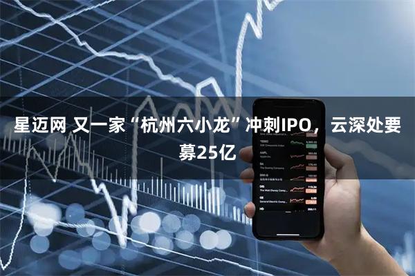 星迈网 又一家“杭州六小龙”冲刺IPO，云深处要募25亿