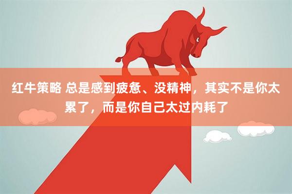 红牛策略 总是感到疲惫、没精神，其实不是你太累了，而是你自己太过内耗了