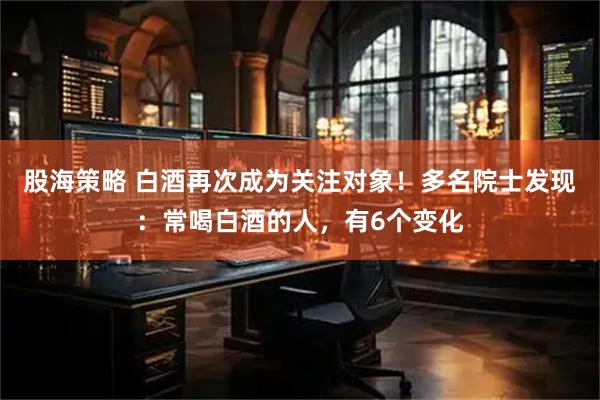 股海策略 白酒再次成为关注对象！多名院士发现：常喝白酒的人，有6个变化